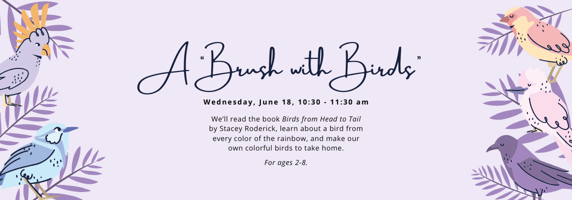 A "Brush with Birds". Wednesday, June 18, 10:30 - 11:30 am. We’ll read the book Birds from Head to Tail by Stacey Roderick, learn about a bird from every color of the rainbow, and make our own colorful birds to take home. For ages 2-8.