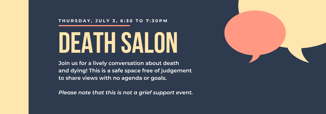 Death Salon. Thursday, July 3, 6:30 to 7:30pm Join us for a lively conversation about death and dying. This is a safe space free of judgement to share views with no agenda or goals. Please note that this is not a grief support event.